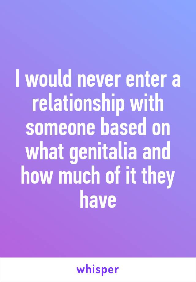 I would never enter a relationship with someone based on what genitalia and how much of it they have