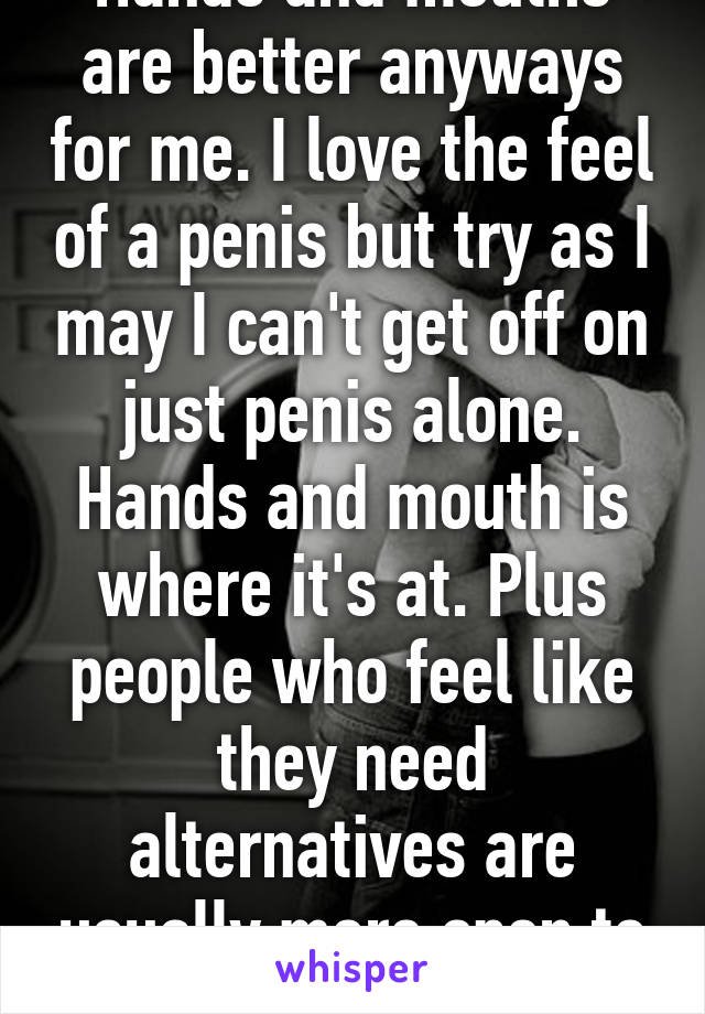 Hands and mouths are better anyways for me. I love the feel of a penis but try as I may I can't get off on just penis alone. Hands and mouth is where it's at. Plus people who feel like they need alternatives are usually more open to toys. 
