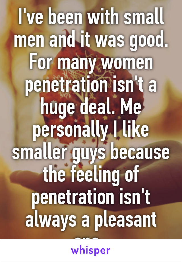 I've been with small men and it was good. For many women penetration isn't a huge deal. Me personally I like smaller guys because the feeling of penetration isn't always a pleasant one. 