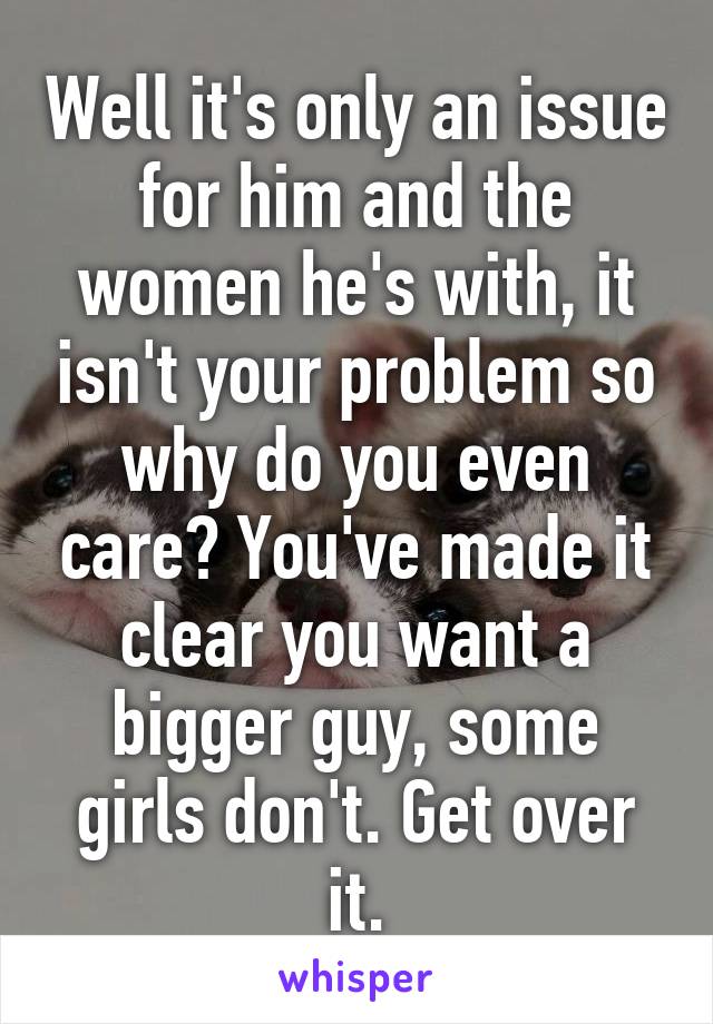 Well it's only an issue for him and the women he's with, it isn't your problem so why do you even care? You've made it clear you want a bigger guy, some girls don't. Get over it.