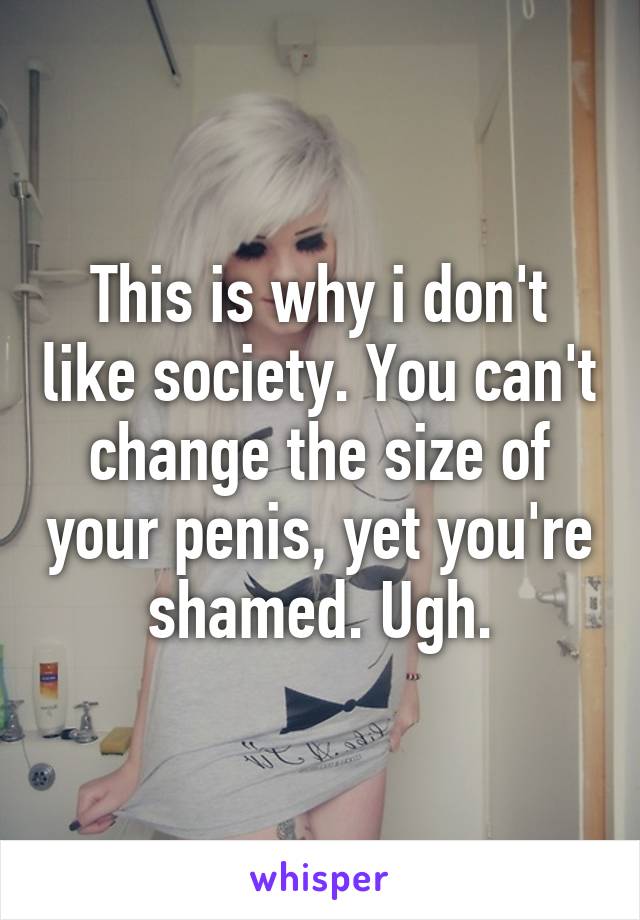 This is why i don't like society. You can't change the size of your penis, yet you're shamed. Ugh.
