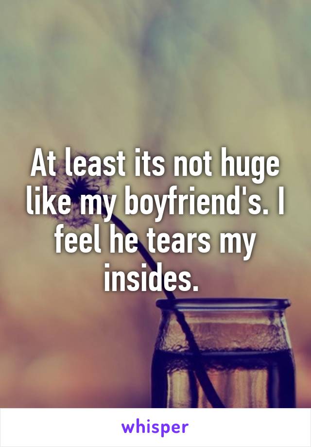 At least its not huge like my boyfriend's. I feel he tears my insides. 