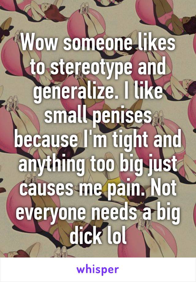 Wow someone likes to stereotype and generalize. I like small penises because I'm tight and anything too big just causes me pain. Not everyone needs a big dick lol