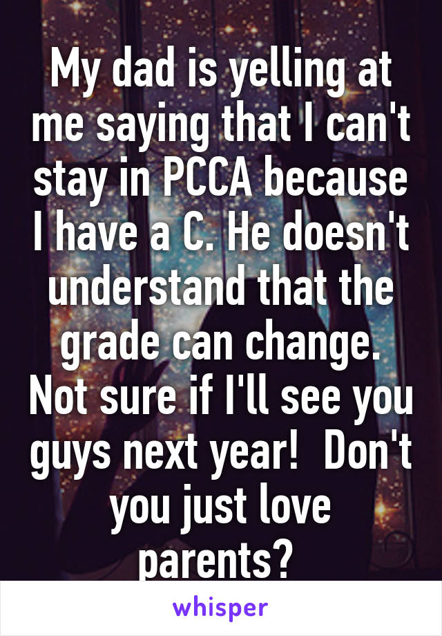 My dad is yelling at me saying that I can't stay in PCCA because I have a C. He doesn't understand that the grade can change. Not sure if I'll see you guys next year!  Don't you just love parents? 