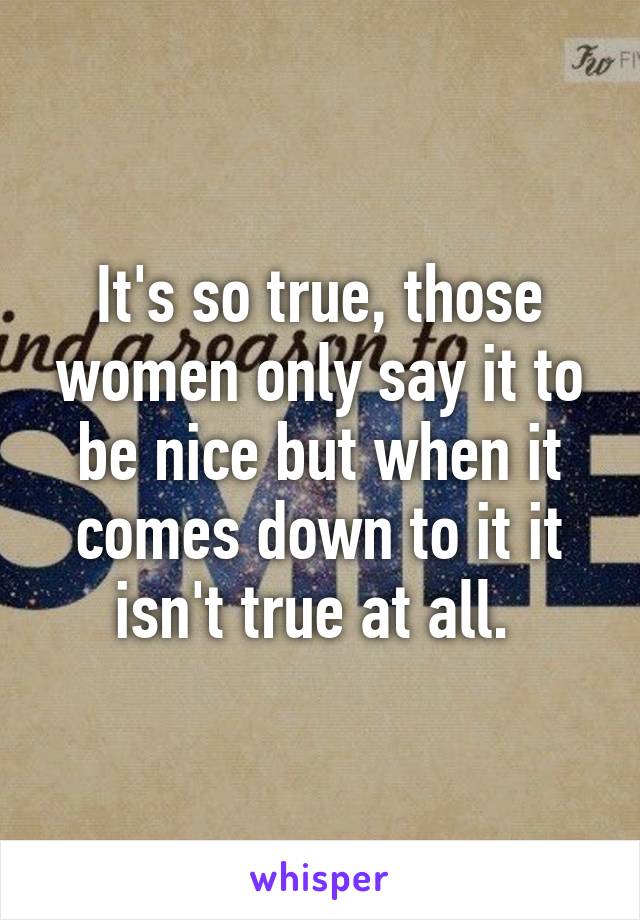 It's so true, those women only say it to be nice but when it comes down to it it isn't true at all. 