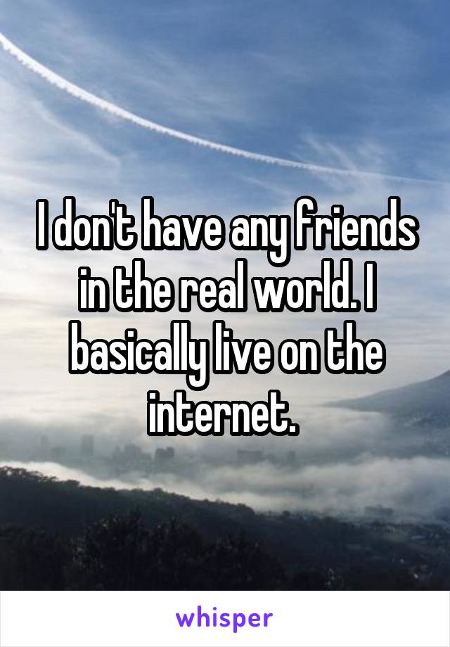 I don't have any friends in the real world. I basically live on the internet. 