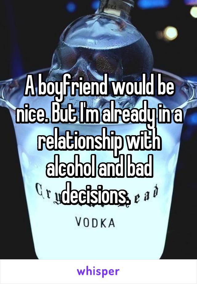 A boyfriend would be nice. But I'm already in a relationship with alcohol and bad decisions.  