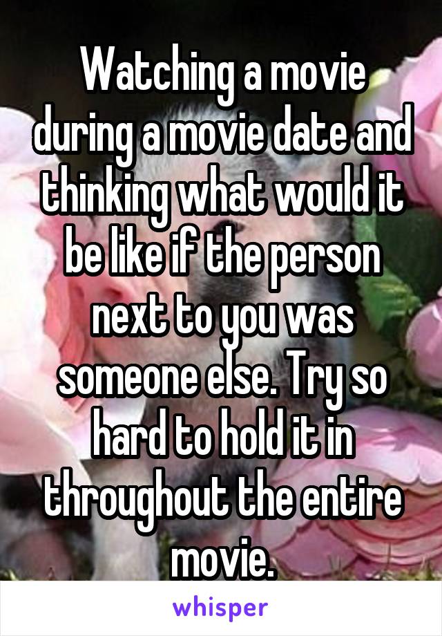 Watching a movie during a movie date and thinking what would it be like if the person next to you was someone else. Try so hard to hold it in throughout the entire movie.