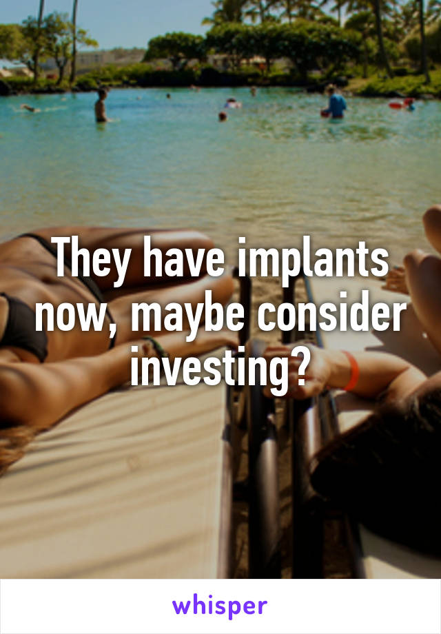 They have implants now, maybe consider investing?