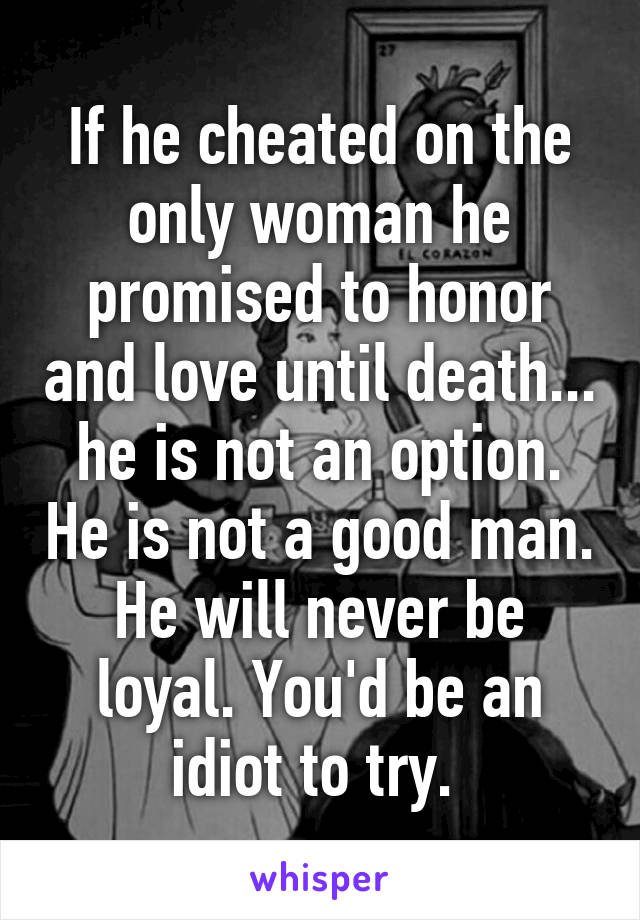 If he cheated on the only woman he promised to honor and love until death... he is not an option. He is not a good man. He will never be loyal. You'd be an idiot to try. 