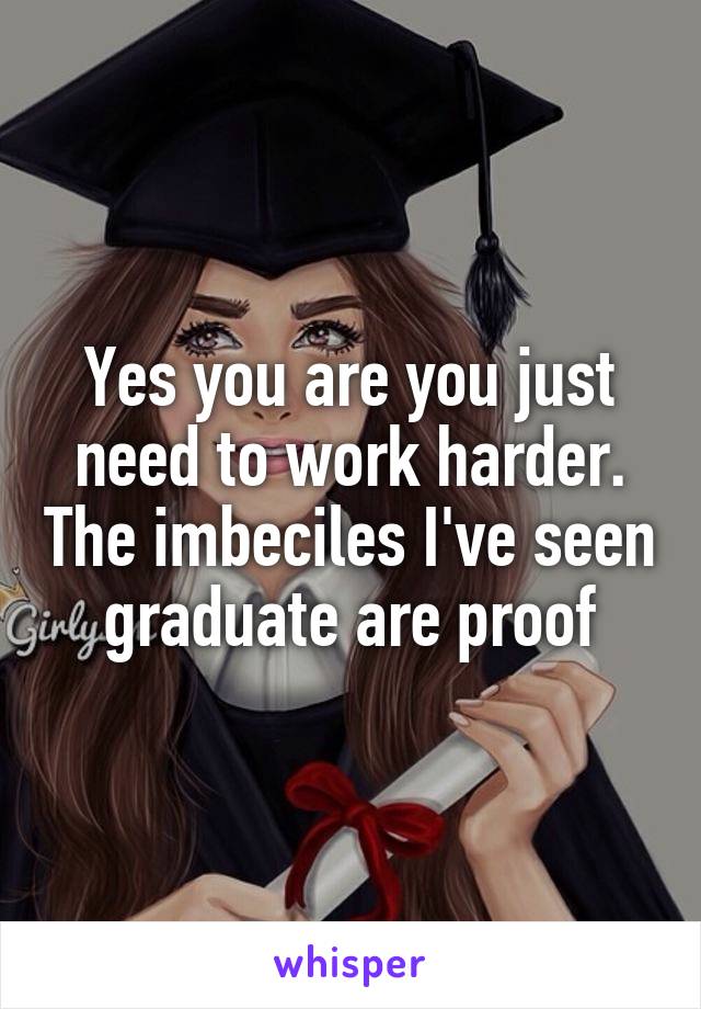 Yes you are you just need to work harder. The imbeciles I've seen graduate are proof