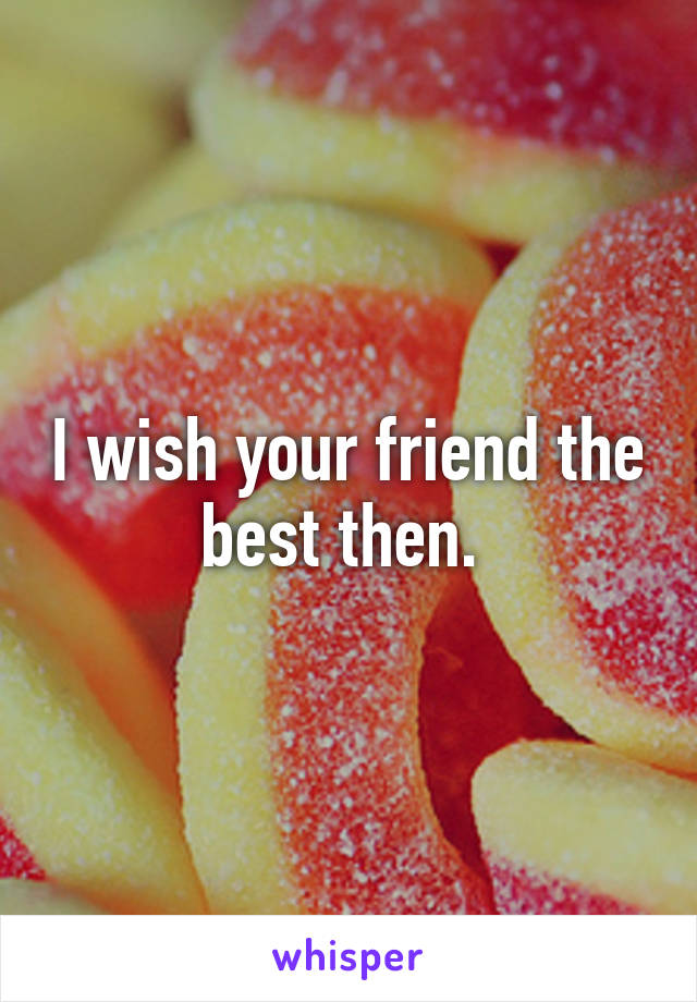 I wish your friend the best then. 