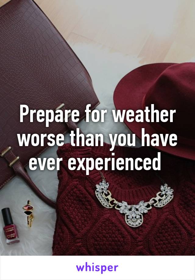 Prepare for weather worse than you have ever experienced 