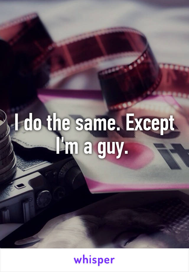 I do the same. Except I'm a guy. 