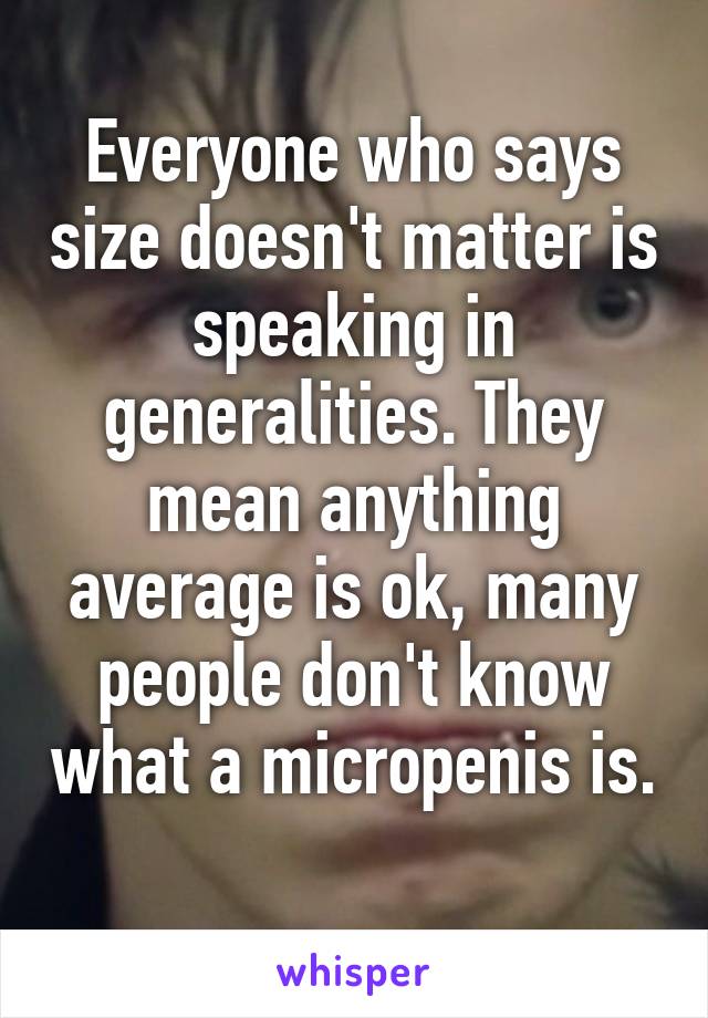 Everyone who says size doesn't matter is speaking in generalities. They mean anything average is ok, many people don't know what a micropenis is. 