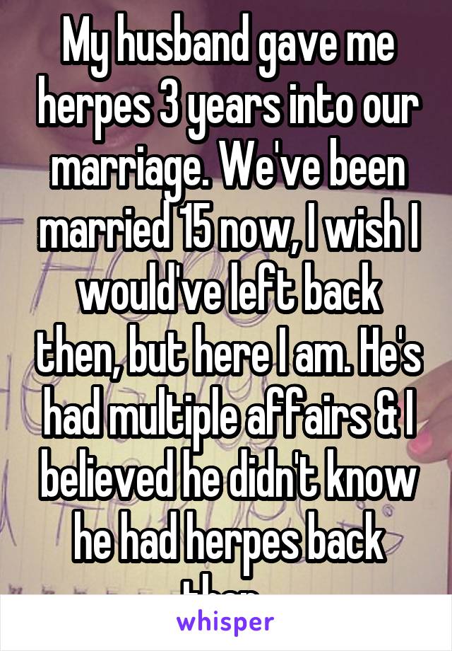 My husband gave me herpes 3 years into our marriage. We've been married 15 now, I wish I would've left back then, but here I am. He's had multiple affairs & I believed he didn't know he had herpes back then. 