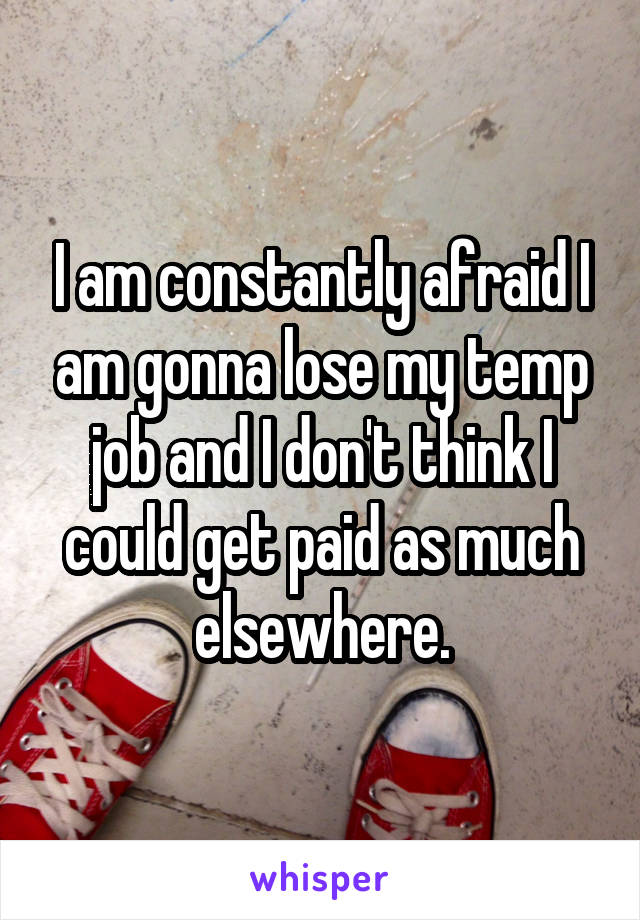 I am constantly afraid I am gonna lose my temp job and I don't think I could get paid as much elsewhere.