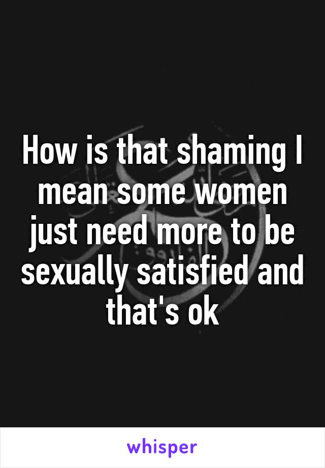 How is that shaming I mean some women just need more to be sexually satisfied and that's ok