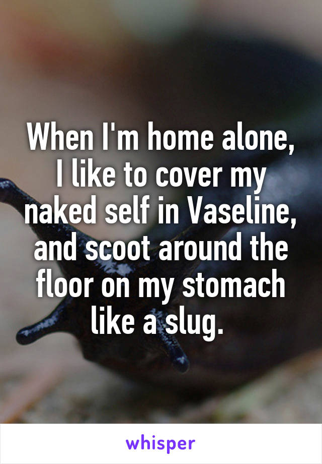 When I'm home alone, I like to cover my naked self in Vaseline, and scoot around the floor on my stomach like a slug. 