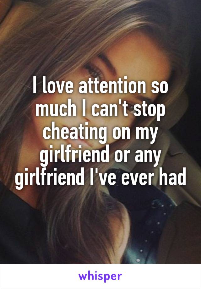I love attention so much I can't stop cheating on my girlfriend or any girlfriend I've ever had 