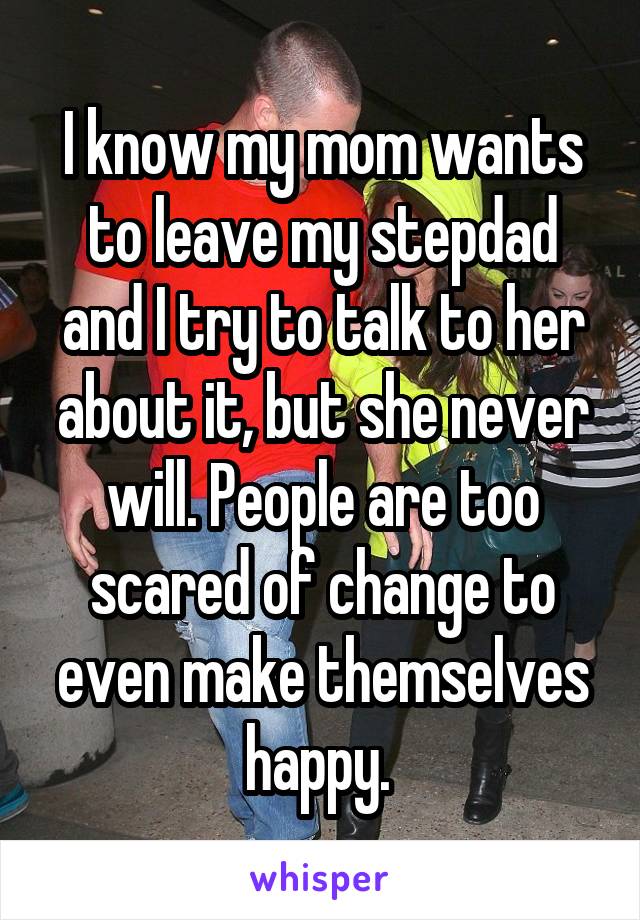 I know my mom wants to leave my stepdad and I try to talk to her about it, but she never will. People are too scared of change to even make themselves happy. 