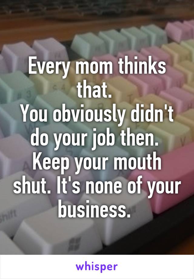 Every mom thinks that. 
You obviously didn't do your job then. 
Keep your mouth shut. It's none of your business. 