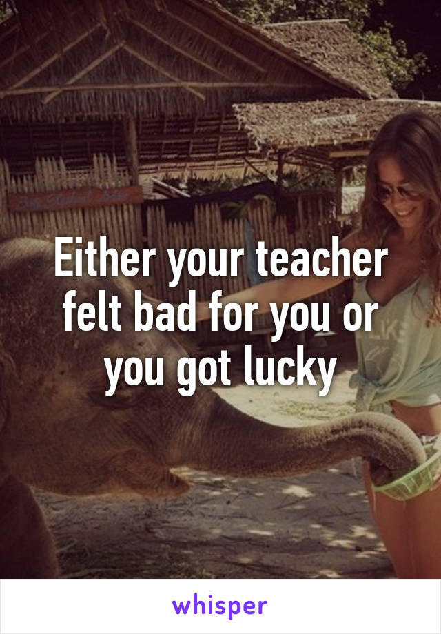 Either your teacher felt bad for you or you got lucky