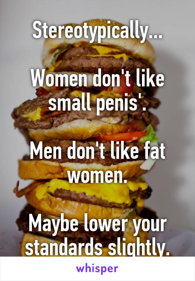 Stereotypically...

Women don't like small penis'.

Men don't like fat women.

Maybe lower your standards slightly.