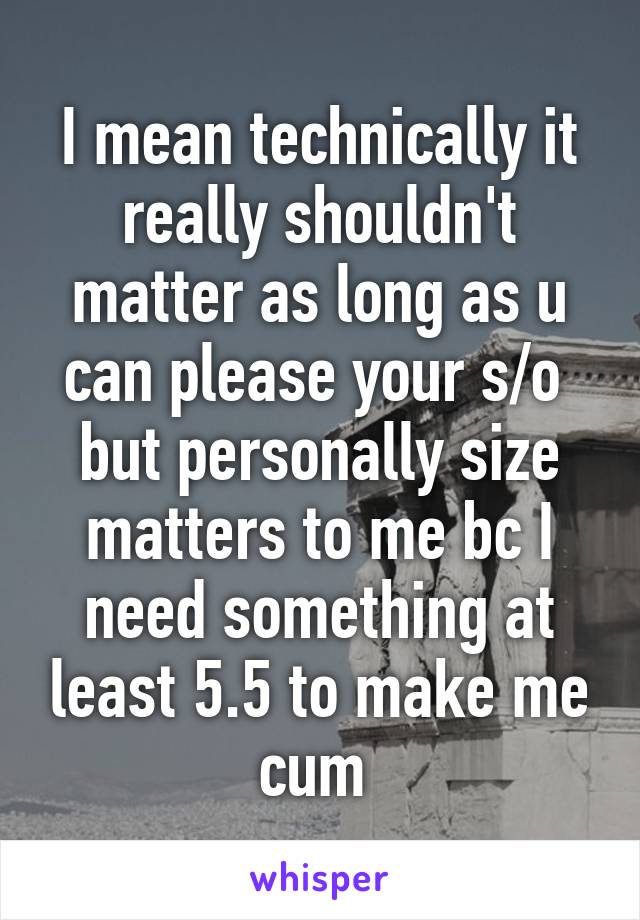 I mean technically it really shouldn't matter as long as u can please your s/o 
but personally size matters to me bc I need something at least 5.5 to make me cum 