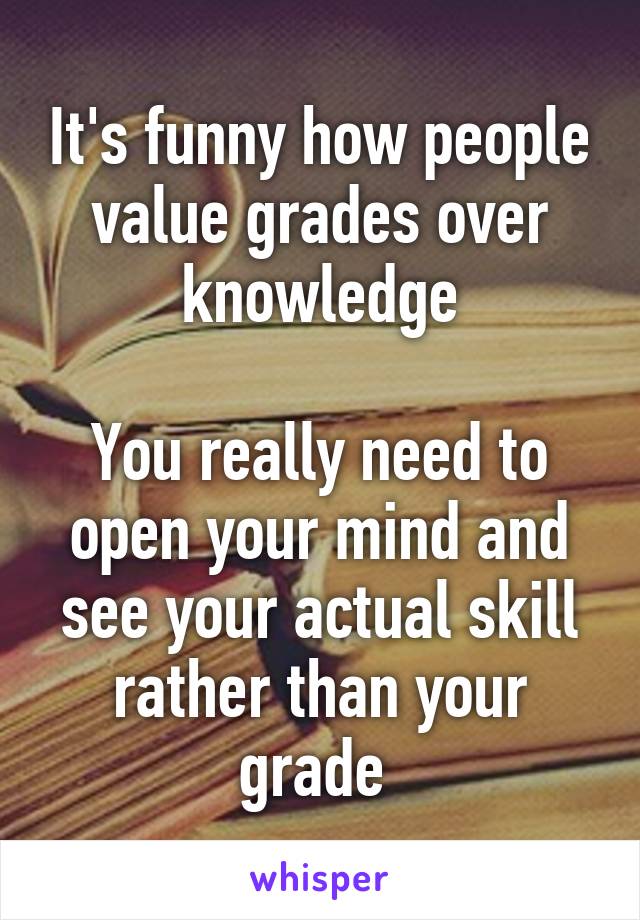 It's funny how people value grades over knowledge

You really need to open your mind and see your actual skill rather than your grade 