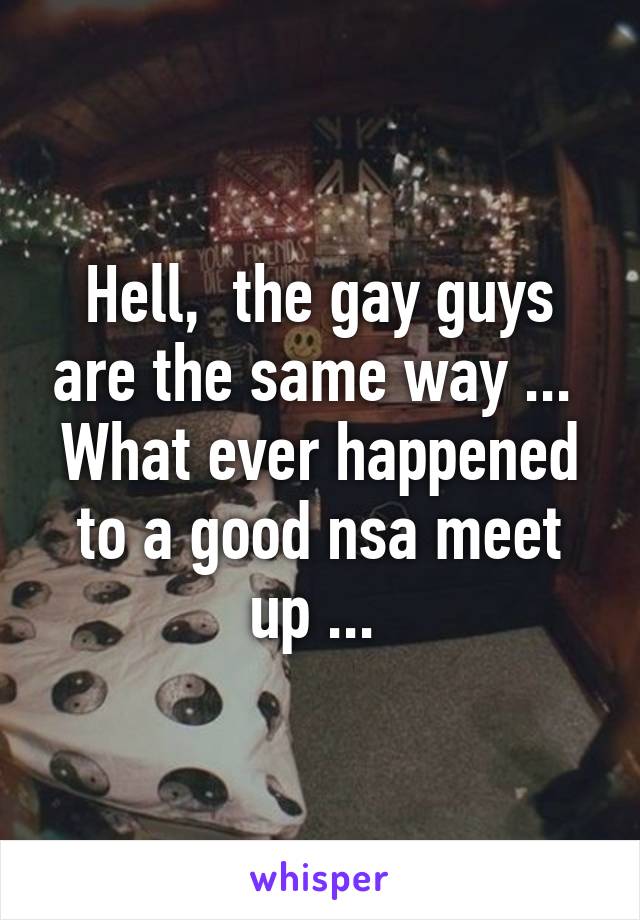 Hell,  the gay guys are the same way ...  What ever happened to a good nsa meet up ... 