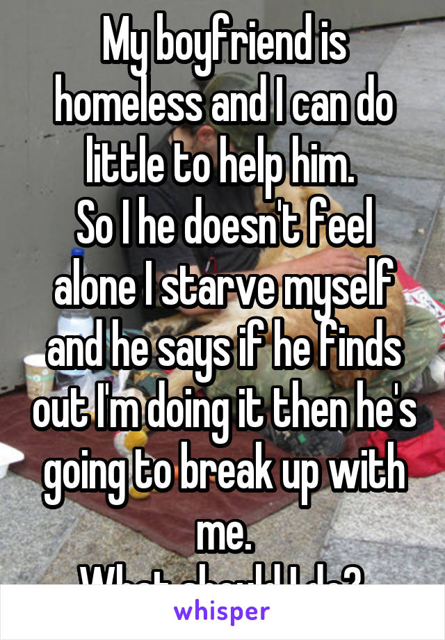 My boyfriend is homeless and I can do little to help him. 
So I he doesn't feel alone I starve myself and he says if he finds out I'm doing it then he's going to break up with me.
What should I do? 