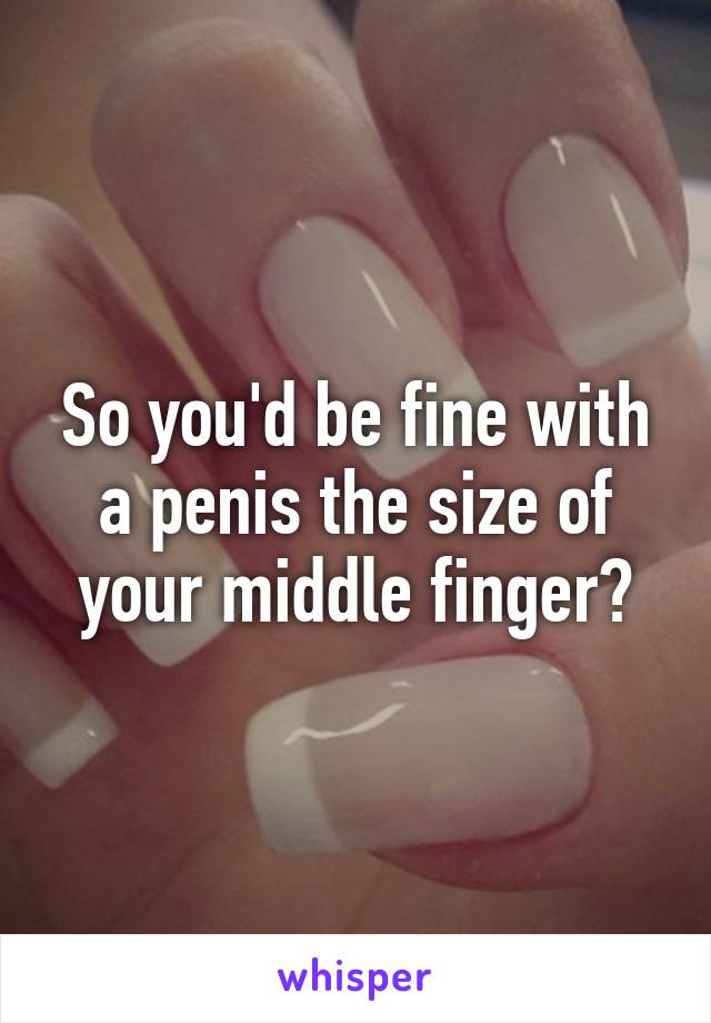 So you'd be fine with a penis the size of your middle finger?