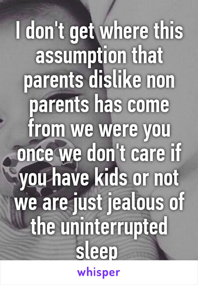 I don't get where this assumption that parents dislike non parents has come from we were you once we don't care if you have kids or not we are just jealous of the uninterrupted sleep 