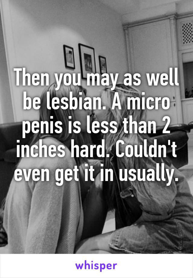 Then you may as well be lesbian. A micro penis is less than 2 inches hard. Couldn't even get it in usually. 