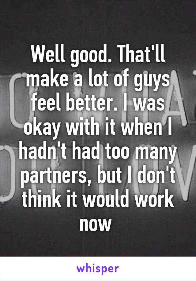 Well good. That'll make a lot of guys feel better. I was okay with it when I hadn't had too many partners, but I don't think it would work now 