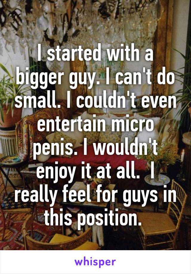 I started with a bigger guy. I can't do small. I couldn't even entertain micro penis. I wouldn't enjoy it at all.  I really feel for guys in this position. 