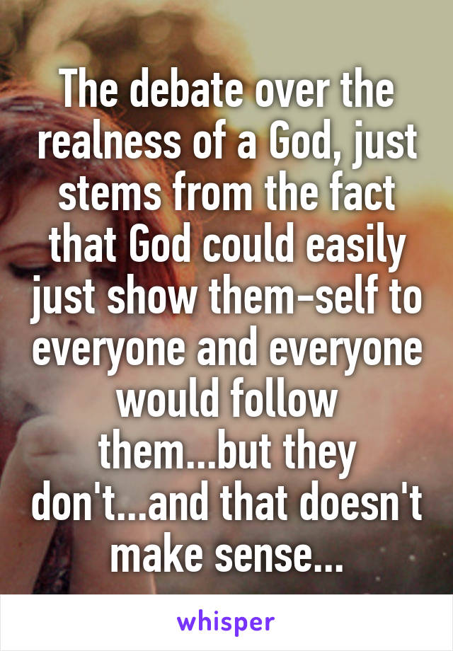 The debate over the realness of a God, just stems from the fact that God could easily just show them-self to everyone and everyone would follow them...but they don't...and that doesn't make sense...