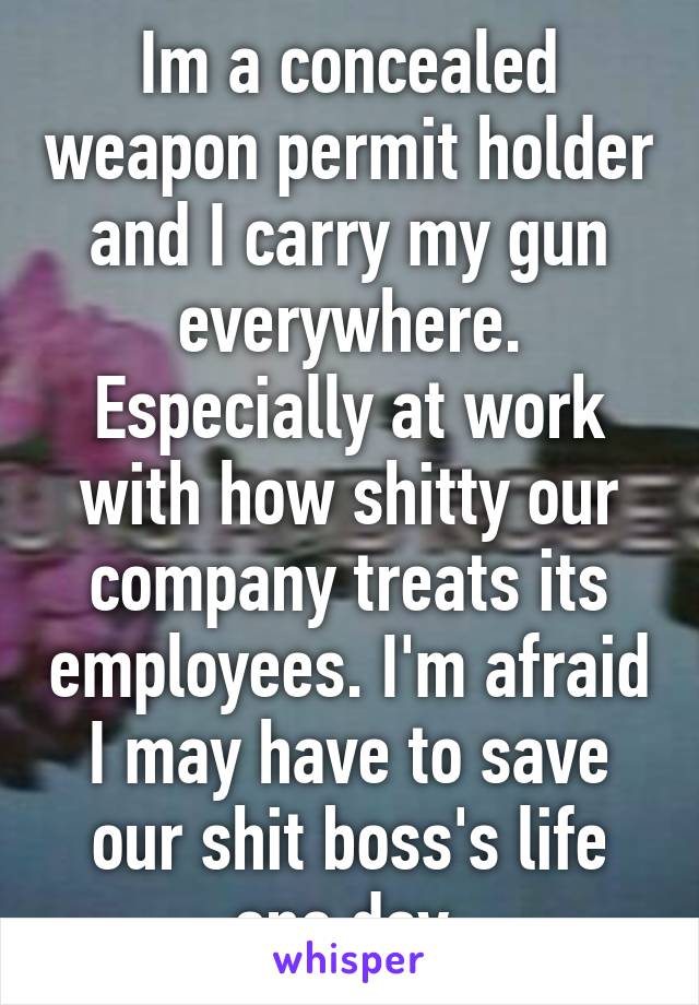 Im a concealed weapon permit holder and I carry my gun everywhere. Especially at work with how shitty our company treats its employees. I'm afraid I may have to save our shit boss's life one day.