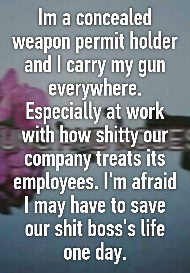 Im a concealed weapon permit holder and I carry my gun everywhere. Especially at work with how shitty our company treats its employees. I'm afraid I may have to save our shit boss's life one day.