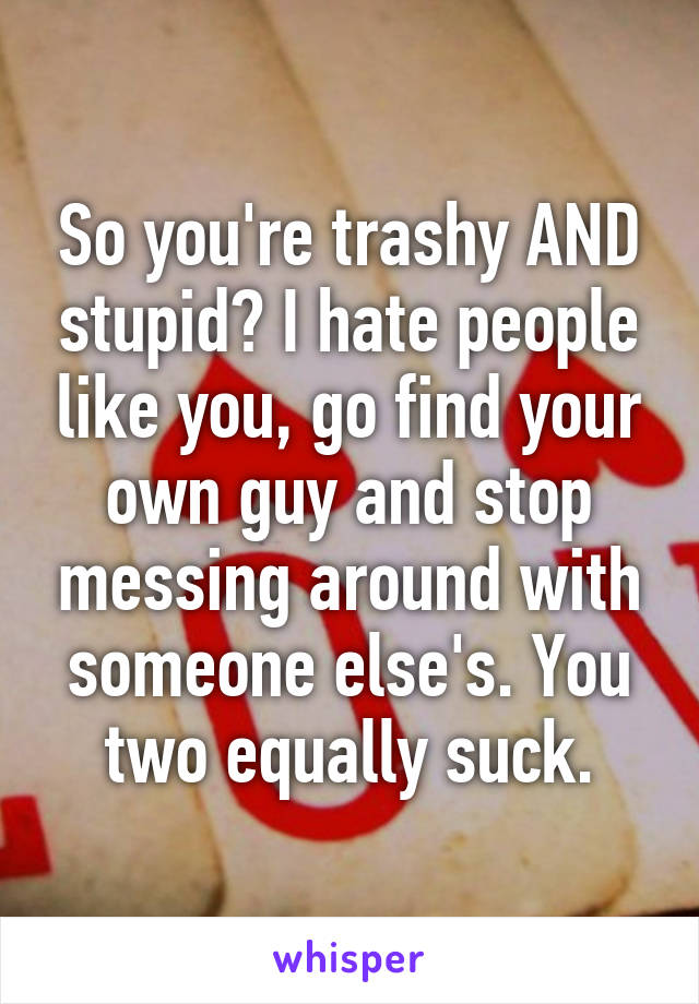 So you're trashy AND stupid? I hate people like you, go find your own guy and stop messing around with someone else's. You two equally suck.