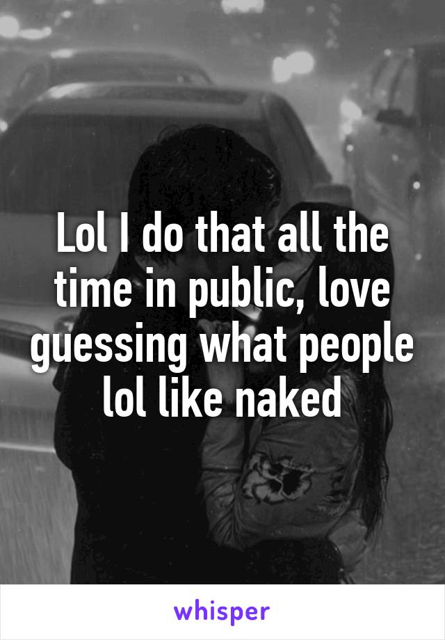 Lol I do that all the time in public, love guessing what people lol like naked