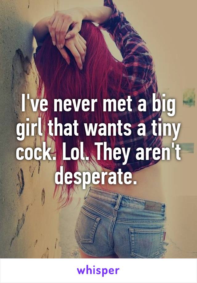 I've never met a big girl that wants a tiny cock. Lol. They aren't desperate. 