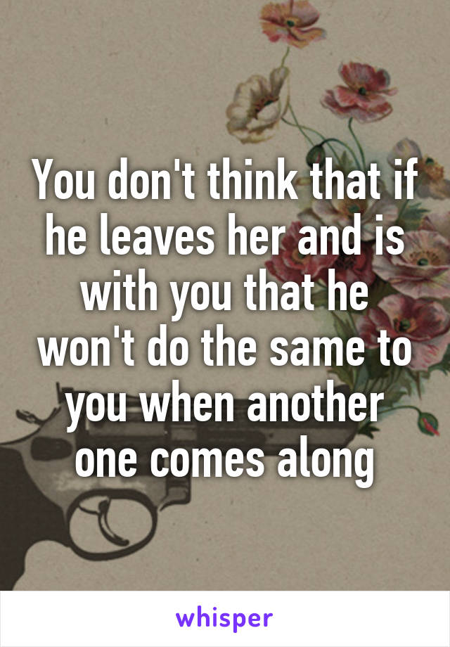 You don't think that if he leaves her and is with you that he won't do the same to you when another one comes along