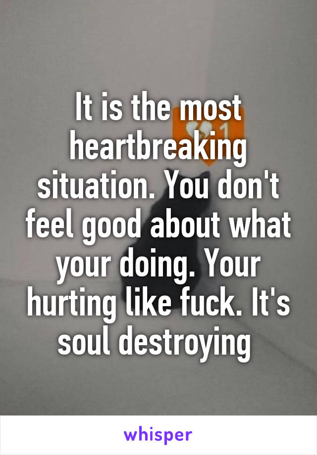 It is the most heartbreaking situation. You don't feel good about what your doing. Your hurting like fuck. It's soul destroying 