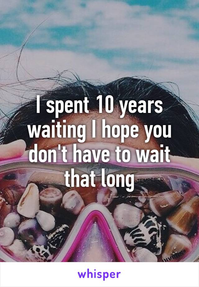 I spent 10 years waiting I hope you don't have to wait that long