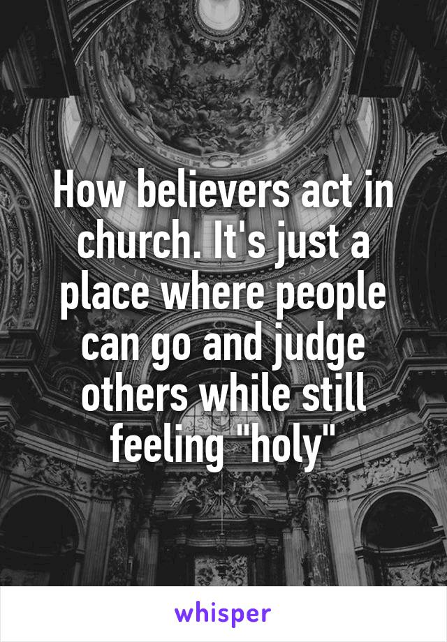 How believers act in church. It's just a place where people can go and judge others while still feeling "holy"