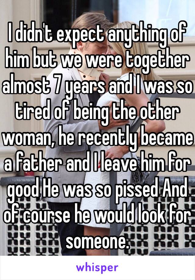 I didn't expect anything of him but we were together almost 7 years and I was so tired of being the other woman, he recently became a father and I leave him for good He was so pissed And of course he would look for someone.