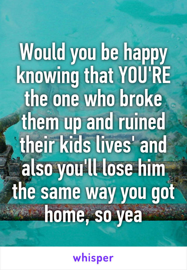 Would you be happy knowing that YOU'RE the one who broke them up and ruined their kids lives' and also you'll lose him the same way you got home, so yea