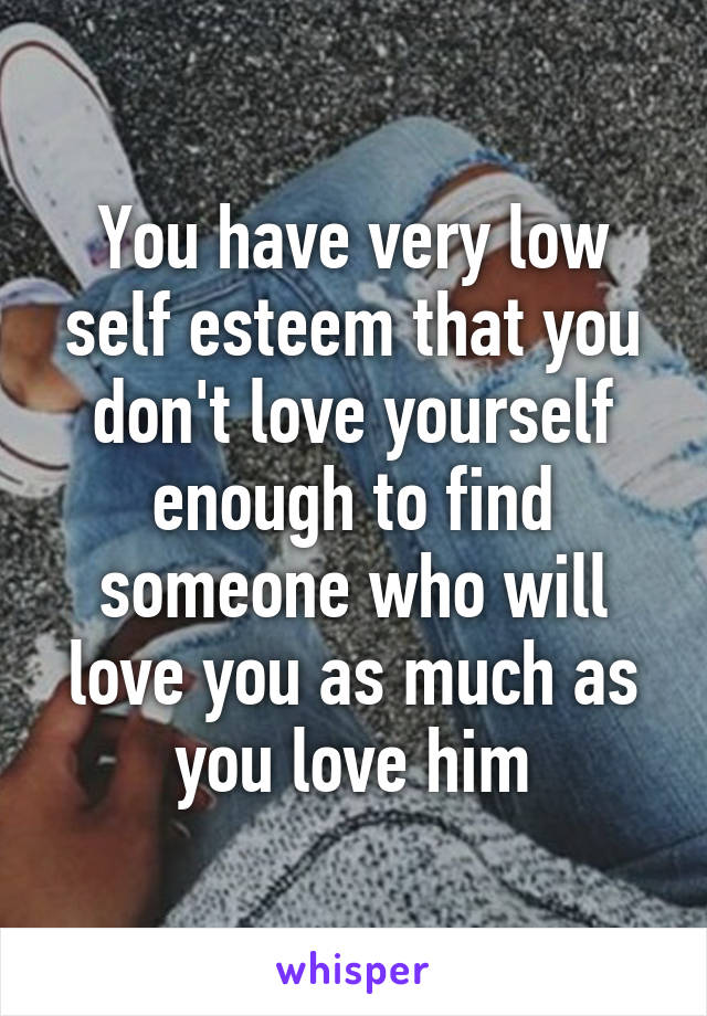 You have very low self esteem that you don't love yourself enough to find someone who will love you as much as you love him